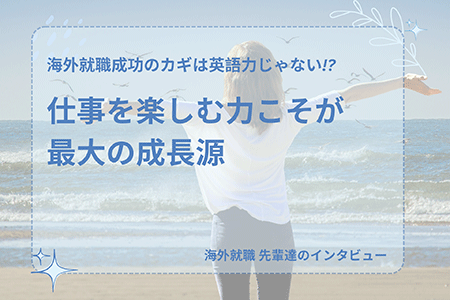 先輩達のインタビュー ～海外就職成功のカギは英語力じゃない!?仕事を楽しむ力こそが最大の成長源～